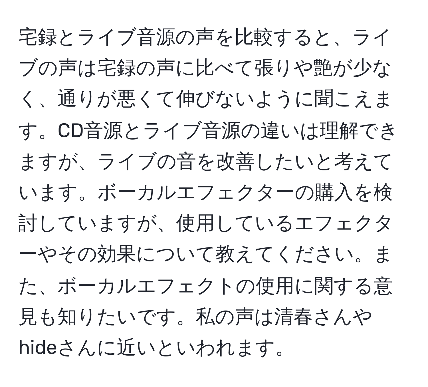 宅録とライブ音源の声を比較すると、ライブの声は宅録の声に比べて張りや艶が少なく、通りが悪くて伸びないように聞こえます。CD音源とライブ音源の違いは理解できますが、ライブの音を改善したいと考えています。ボーカルエフェクターの購入を検討していますが、使用しているエフェクターやその効果について教えてください。また、ボーカルエフェクトの使用に関する意見も知りたいです。私の声は清春さんやhideさんに近いといわれます。