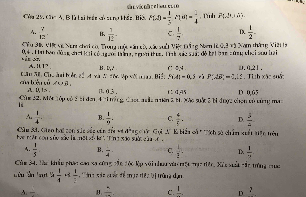 loạc
thuvienhoclieu.com
Câu 29. Cho A, B là hai biến cố xung khắc. Biết P(A)= 1/3 ,P(B)= 1/4 . Tính P(A∪ B).
A.  7/12 .  1/12 .  1/7 .  1/2 .
B.
C.
D.
Câu 30. Việt và Nam chơi cờ. Trong một ván cờ, xác suất Việt thắng Nam là 0,3 và Nam thắng Việt là
0,4 . Hai bạn dừng chơi khi có người thắng, người thua. Tính xác suất để hai bạn dừng chơi sau hai
ván cờ.
A. 0,12 . B. 0,7 . C. 0,9 . D. 0,21 .
Câu 31. Cho hai biến cố A và B độc lập với nhau. Biết P(A)=0,5 và P(AB)=0,15. Tính xác suất
của biến cố A∪ B.
A. 0,15 . B. 0,3 . C. 0,45 . D. 0,65
Câu 32. Một hộp có 5 bi đen, 4 bi trắng. Chọn ngẫu nhiên 2 bi. Xác suất 2 bi được chọn có cùng màu
là
A.  1/4 .  1/9 .  4/9 .  5/4 .
B.
C.
D.
Câu 33. Gieo hai con súc sắc cân đối và đồng chất. Gọi X là biến cố " Tích số chấm xuất hiện trên
hai mặt con súc sắc là một số lẻ”. Tính xác suất của X .
B.
A.  1/5 .  1/4 .  1/3 . D.  1/2 .
C.
Câu 34. Hai khẩu pháo cao xạ cùng bắn độc lập với nhau vào một mục tiêu. Xác suất bắn trúng mục
tiêu lần lượt là  1/4  và  1/3 . Tính xác suất đề mục tiêu bị trúng đạn.
A.  1/4 .  5/12 .  1/2 . frac 7.
B.
C.
D.