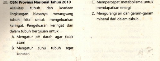 OSN Provinsi Nasional Tahun 2010 C. Mempercepat metabolisme untuk
Aktivitas tubuh dan keadaan mendapatkan energi
lingkungan biasanya merangsang D. Mengurangi air dan garam-garam
tubuh kita untuk mengeluarkan mineral dari dalam tubuh
keringat. Pengeluaran keringat dari
dalam tubuh bertujuan untuk ...
A. Mengatur pH darah agar tidak
asam
B. Mengatur suhu tubuh agar
konstan