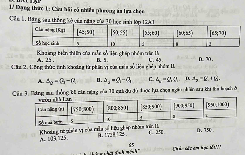 1/ Dạng thức 1: Câu hỏi có nhiều phương án lựa chọn
Câu 1. Bảng sau thống kê cân nặng của 30 học sA1
Khoảng biến thiên của mẫu số liệu ghép nhóm trên là
A. 25 . B. 5 . C. 45 . D. 70 .
Câu 2. Công thức tính khoảng tứ phân vị của mẫu số liệu ghép nhóm là
A. △ _Q=Q_3-Q_1. B. △ _Q=Q_1-Q_3. C. △ _Q=Q_3.Q_1. D. △ _Q=Q_3+Q_1.
Câu 3. Bảng sau thống kê cân nặng của 30 quả đu đủ được lựa chọn ngẫu nhiên sau khi thu hoạch ở
Khoảng tứ phân vị của mẫu số liệu ghép nhóm trên là
A. 103,125 . B. 1728,125 . C. 250 . D. 750 .
65
ng phải định mệnh'' Chúc các em học tốt!!!