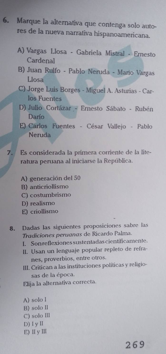 Marque la alternativa que contenga solo auto-
res de la nueva narrativa hispanoamericana.
A) Vargas Llosa - Gabriela Mistral - Ernesto
Cardenal
B) Juan Rulfo - Pablo Neruda - Mario Vargas
Llosa
C) Jorge Luis Borges - Miguel A. Asturias - Car-
los Fuentes
D) Julio Cortázar - Ernesto Sábato - Rubén
Darío
E) Carlos Fuentes - César Vallejo - Pablo
Neruda
7. Es considerada la primera corriente de la lite-
ratura peruana al iniciarse la República.
A) generación del 50
B) anticriollismo
C) costumbrismo
D) realismo
E) criollismo
8. Dadas las siguientes proposiciones sabre las
Tradiciones peruanas de Ricardo Palma.
I. Son reflexiones sustentadas científicamente.
II. Usan un lenguaje popular repleto de refra-
nes, proverbios, entre otros.
III. Critican a las instituciones políticas y religio-
sas de la época.
Elija la alternativa correcta.
A) solo l
B) solo II
C) solo IIl
D) IyⅡ
E) Ⅱ y Ⅲ
269