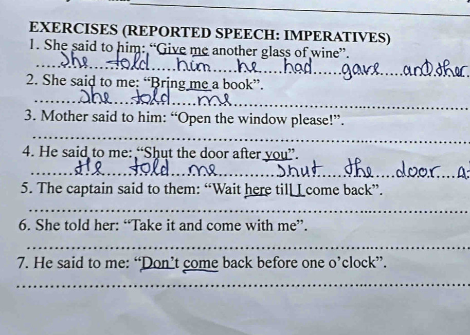 EXERCISES (REPORTED SPEECH: IMPERATIVES) 
1. She said to him: “Give me another glass of wine”. 
_ 
_ 
_ 
_ 
_ 
_ 
2. She said to me: “Bring me a book”. 
_ 
__ 
_ 
3. Mother said to him: “Open the window please!”. 
_ 
4. He said to me: “Shut the door after you”. 
_ 
__ 
_ 
5. The captain said to them: “Wait here till L come back”. 
_ 
6. She told her: “Take it and come with me”. 
_ 
7. He said to me: “Don’t come back before one o’clock”. 
_