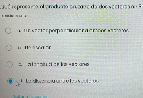 Qué representa el producto cruzado de dos vectores en 31
eleccione una:
a. Un vector perpendicular a ambos vectores
b. Un escalar
c. La longitud de los vectores
d. La distancia entre los vectores
Quitar mi elección