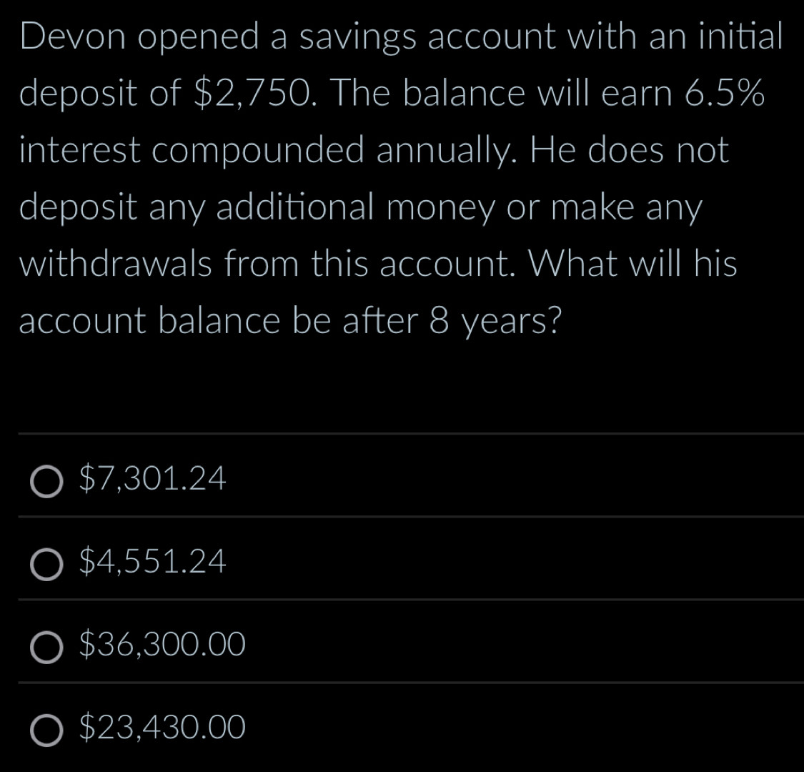 Devon opened a savings account with an initial
deposit of $2,750. The balance will earn 6.5%
interest compounded annually. He does not
deposit any additional money or make any
withdrawals from this account. What will his
account balance be after 8 years?
$7,301.24
$4,551.24
$36,300.00
$23,430.00