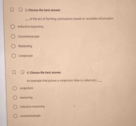 Choose the best answer.
_ is the act of forming conclusions based on available information.
Inductive reasoning
Counterexample
Reasoning
Conjecture
4) Choose the best answer.
An example that proves a conjecture false is called a(n) _
conjecture
reasoning
inductive reasoning
counterexample