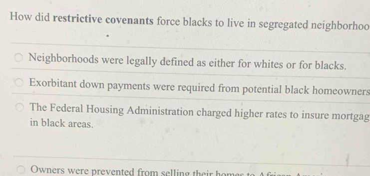 How did restrictive covenants force blacks to live in segregated neighborhoo
Neighborhoods were legally defined as either for whites or for blacks.
Exorbitant down payments were required from potential black homeowners
The Federal Housing Administration charged higher rates to insure mortgag
in black areas.
Owners were prevented from selling their homes to