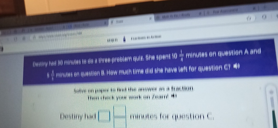 a 
q . 
【  K i 5 Ham Pear Rstomed 
0s/8 
, Fractions in Action 
Destiny had 30 minutes to do a three-problem quiz. She spent 10  1/A  minutes on question A and 
η frac frac 1 1/1  minutes on question B. How much time did she have left for question C? 4 
Salve on paper to find the answer as a fraction 
Then check your work on Zearn! 
| 
Destiny had L minutes for question C.