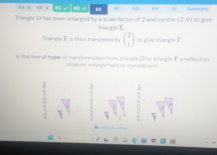 A X 6B x 6C 6D 6E 6F 6G 6H 61 Summary 
Triangle D has been enlarged by a scale factor of 2 and centre (2,0) to give 
triangle E. 
Triangle E is then translated by beginpmatrix 2 1endpmatrix to give triangle F. 
ls the overall type of transformation from triangle D to triangle F a reflection, 
rotation, enlargement or translation? 
: 
2 
* Watch video