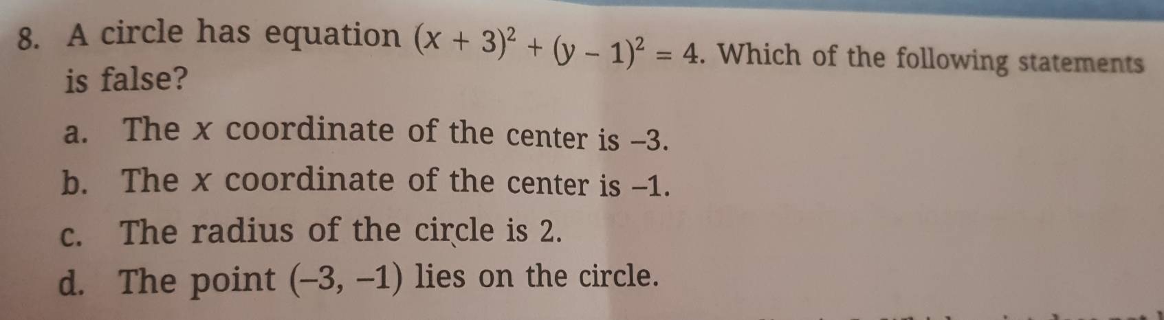 A circle has equation (x+3)^2+(y-1)^2=4. Which of the following statements
is false?
a. The x coordinate of the center is -3.
b. The x coordinate of the center is -1.
c. The radius of the circle is 2.
d. The point (-3,-1) lies on the circle.