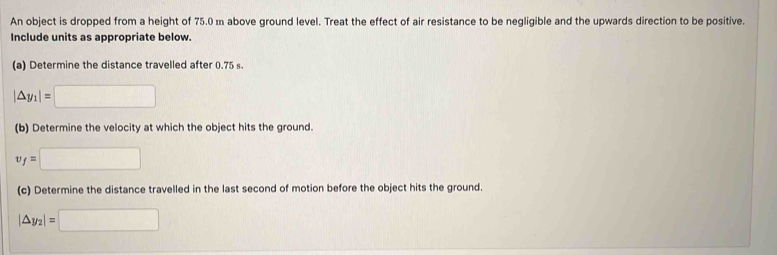 An object is dropped from a height of 75.0 m above ground level. Treat the effect of air resistance to be negligible and the upwards direction to be positive. 
Include units as appropriate below. 
(a) Determine the distance travelled after 0.75 s.
|△ y_1|=□
(b) Determine the velocity at which the object hits the ground.
v_f=□
(c) Determine the distance travelled in the last second of motion before the object hits the ground.
|△ y_2|=□