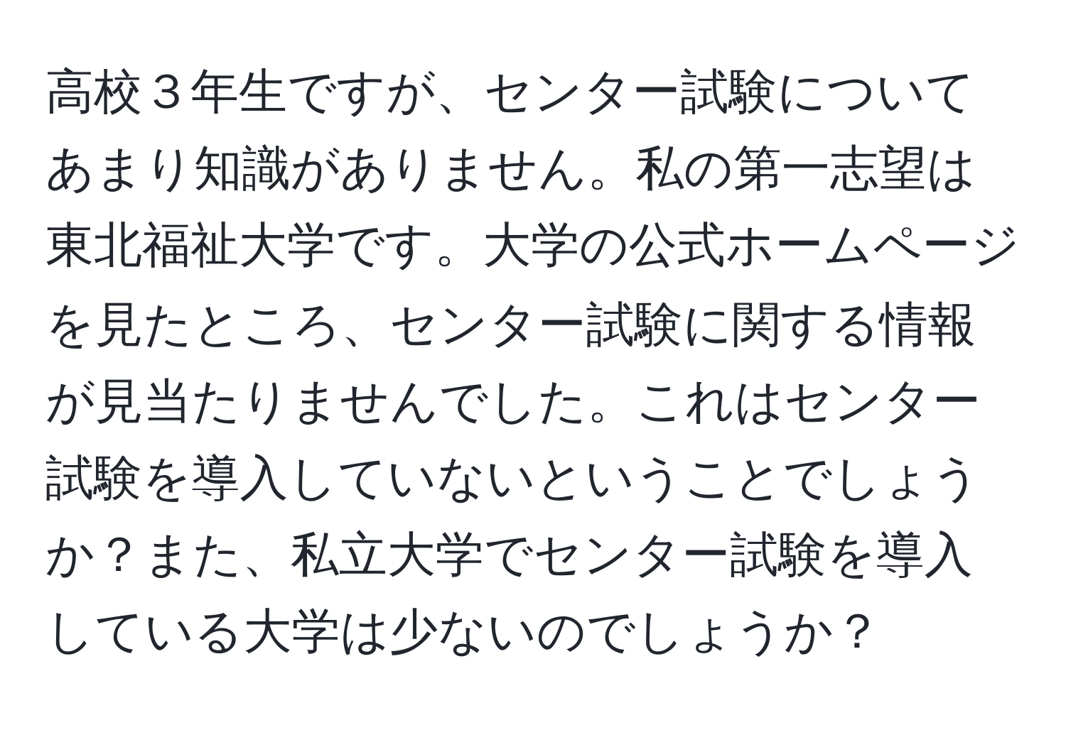 高校３年生ですが、センター試験についてあまり知識がありません。私の第一志望は東北福祉大学です。大学の公式ホームページを見たところ、センター試験に関する情報が見当たりませんでした。これはセンター試験を導入していないということでしょうか？また、私立大学でセンター試験を導入している大学は少ないのでしょうか？