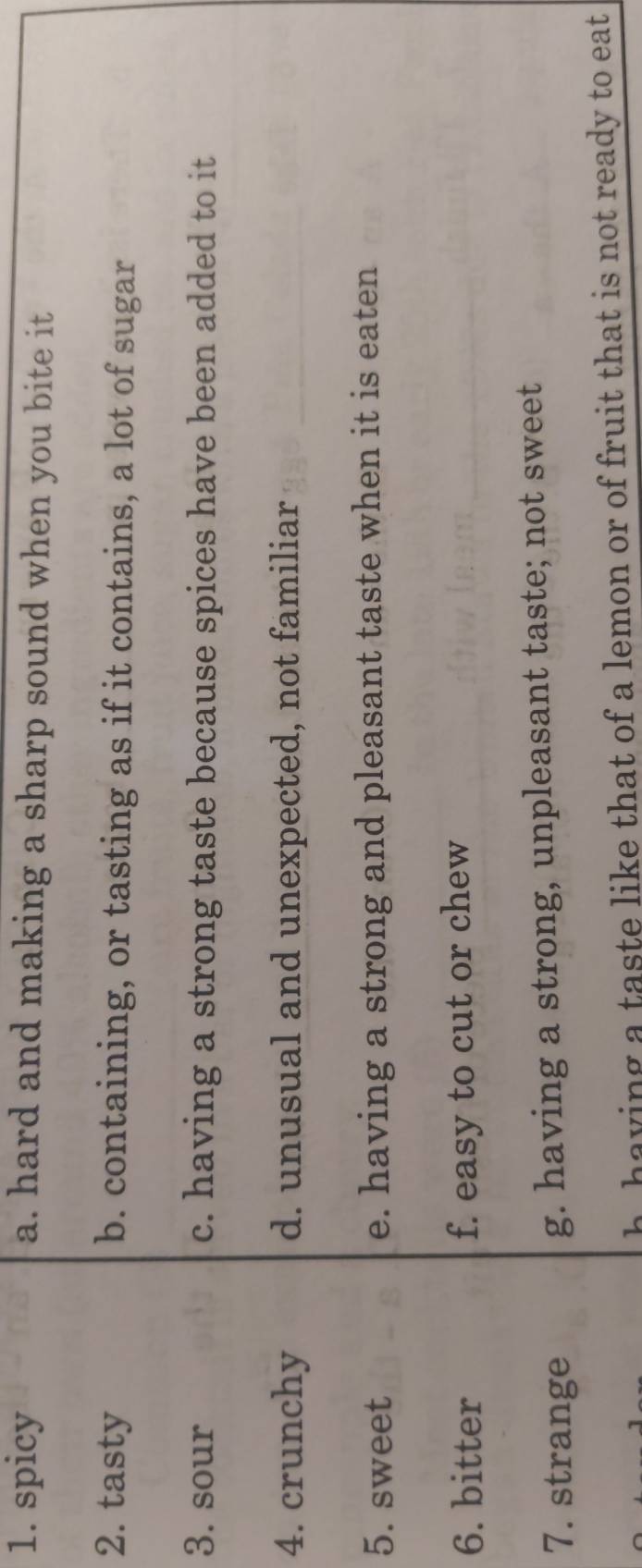 spicy a. hard and making a sharp sound when you bite it
2. tasty b. containing, or tasting as if it contains, a lot of sugar
3. sour c. having a strong taste because spices have been added to it
4. crunchy d. unusual and unexpected, not familiar
5. sweet e. having a strong and pleasant taste when it is eaten
6. bitter f. easy to cut or chew
7. strange g. having a strong, unpleasant taste; not sweet
h having a taste like that of a lemon or of fruit that is not ready to eat.