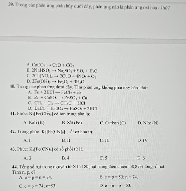 Trong các phản ứng phân hủy dưới đây, phản ứng nào là phản ứng ơxi hóa - khứ?
A. CaCO_3to CaO+CO_2
B. 2NaHSO_3to Na_2SO_3+SO_2+H_2O
C. 2Cu(NO_3)_2to 2CuO+4NO_2+O_2
D. 2Fe(OH)_3to Fe_2O_3+3H_2O
40. Trong các phản ứng dưới đây. Tìm phản ứng không phải oxy hóa-khử:
A. Fe+2HClto FeCl_2+H_2
B. Zn+CuSO_4to ZnSO_4+Cu
C. CH_4+Cl_2to CH_3Cl+HCl
D. BaCl_2· [H_2SO_4to BaSO_4+2HCl
41. Phức: K_3[Fe(Cl_sqrt(6]))_6] có ion trung tâm là:
A. Kali (K) B. Sit(Fe) C. Carbon (C) D. Nito (N)
42. Trong phức: K_3[Fe(CN)_6] , sắt có hóa trị:
A. I B. II C. III D. IV
43. Phức: K_3[Fe(CN)_6] có số phối tử là:
A. 3 B. 4 C. 5 D. 6
44. Tổng số hạt trong nguyên tử X là 180, hạt mang điện chiếm 58,89% tổng số hạt.
Tinh n, p, e?
A. e=p=n=74. B. e=p=53;n=74.
C. e=p=74;n=53. D. e=n=p=53.