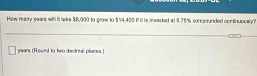 How many years will it take $8,000 to grow to $14,400 if it is invested at 5.75% compounded continuously?
years (Round to two decimal places.)