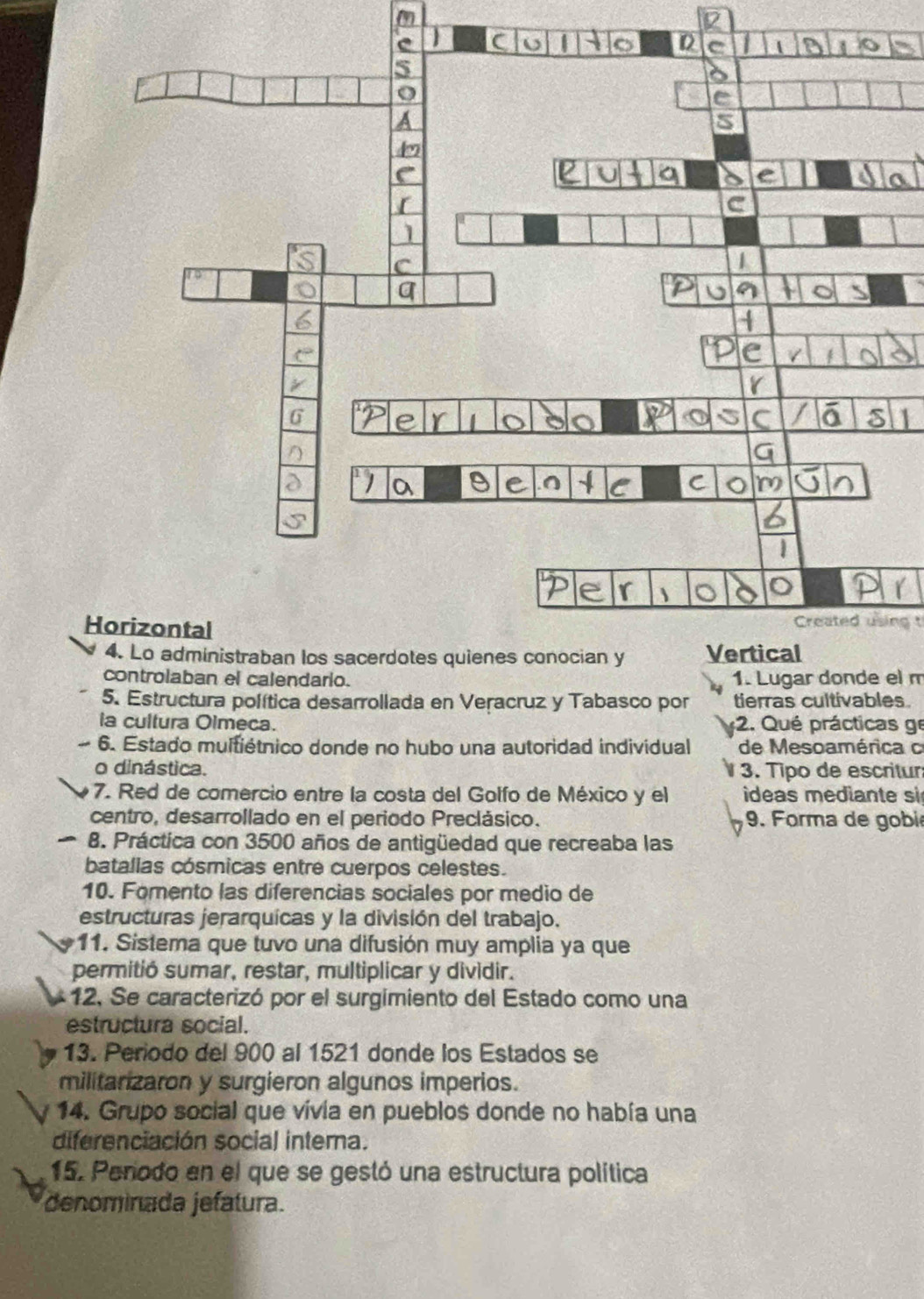 controlaban el calendario. 1. Lugar donde el m 
5. Estructura política desarrollada en Veracruz y Tabasco por tierras cultivables 
a cultura Olmeça. 2. Qué prácticas ge 
~ 6. Estado multiétnico donde no hubo una autoridad individual de Mesoamérica c 
o dinástica. 3. Tipo de escritur 
7. Red de comercio entre la costa del Golfo de México y el ideas mediante si 
centro, desarrollado en el periodo Preclásico. 9. Forma de gobié 
8. Práctica con 3500 años de antigüedad que recreaba las 
batallas cósmicas entre cuerpos celestes. 
10. Fomento las diferencias sociales por medio de 
estructuras jerarquícas y la división del trabajo. 
11. Sistema que tuvo una difusión muy amplia ya que 
permitió sumar, restar, multiplicar y dividir. 
12, Se caracterizó por el surgimiento del Estado como una 
estructura social. 
13. Periodo del 900 al 1521 donde los Estados se 
militarizaron y surgieron algunos imperios. 
14. Grupo social que vivia en pueblos donde no había una 
diferenciación social interna. 
15. Perodo en el que se gestó una estructura política 
denominada jefatura.