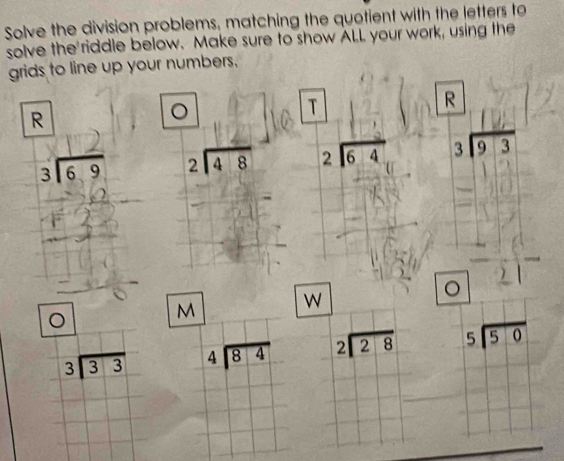 Solve the division problems, matching the quotient with the letters to 
solve the riddle below. Make sure to show ALL your work, using the 
grids to line up your numbers. 
R 
。 
) 
R 
. 
आ ई beginarrayr 2encloselongdiv 48endarray
beginarrayr 2encloselongdiv 64endarray
beginarrayr 1 3encloselongdiv 93endarray
( 
C 
M 
W 
。
beginarrayr 2encloselongdiv 28endarray
beginarrayr 5encloselongdiv 50endarray
beginarrayr 3encloselongdiv 33endarray
beginarrayr 4encloselongdiv 84endarray