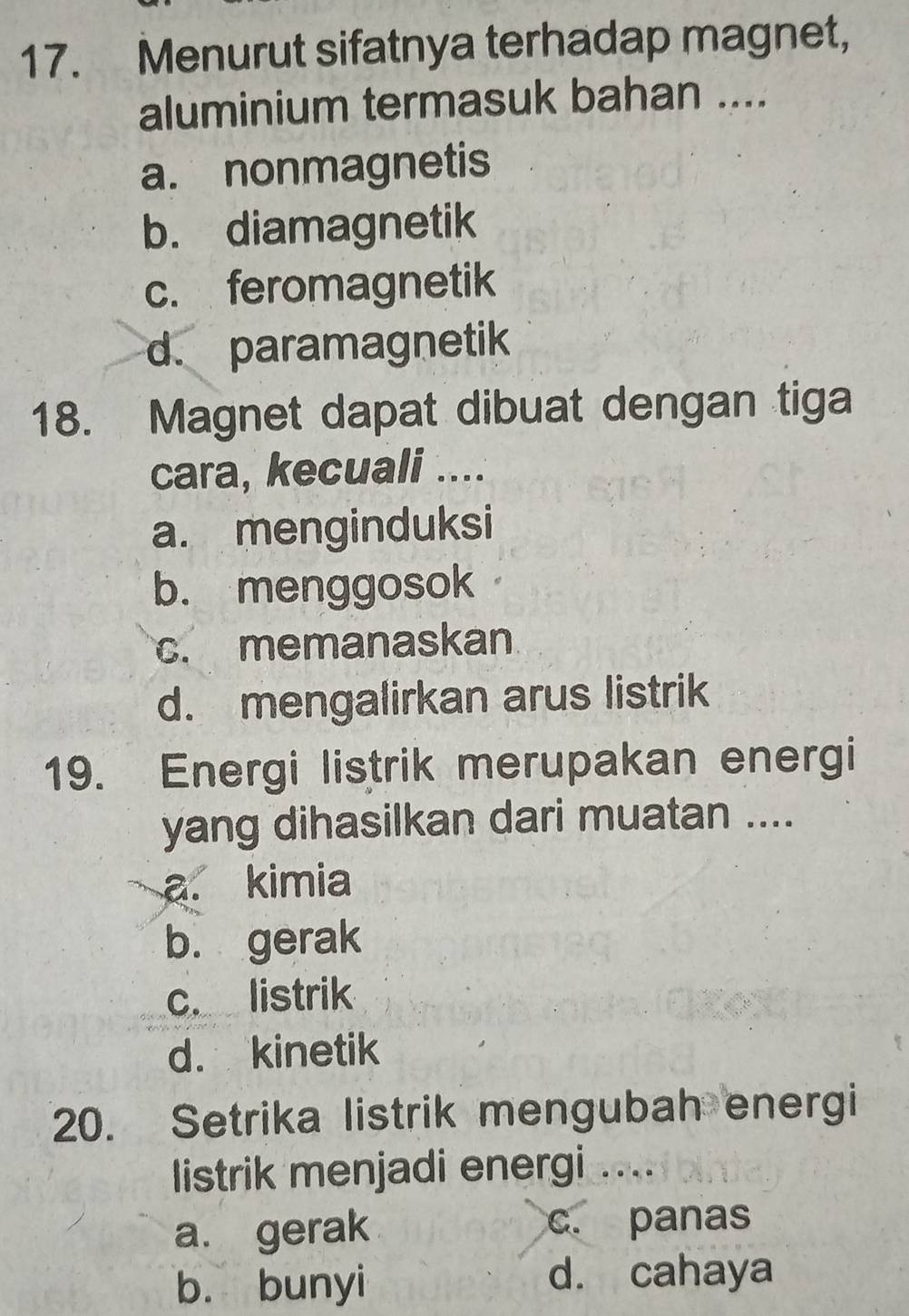 Menurut sifatnya terhadap magnet,
aluminium termasuk bahan ....
a. nonmagnetis
b. diamagnetik
c. feromagnetik
d. paramagnetik
18. Magnet dapat dibuat dengan tiga
cara, kecuali ....
a. menginduksi
b. menggosok
c. memanaskan
d. mengalirkan arus listrik
19. Energi listrik merupakan energi
yang dihasilkan dari muatan ....
a. kimia
b. gerak
c. listrik
d. kinetik
20. Setrika listrik mengubah energi
listrik menjadi energi ....
a. gerak c. panas
b. bunyi d. cahaya