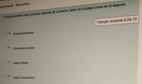 ea personal Mis cursos
Comportamiento leal y sincero además de correcto, tanto en el juego como en el deporte.
Tiempo restante 0:26:13
a. Comportamiento
b. Convivencia sana
C. Juego limpio
D Juego cooperativo