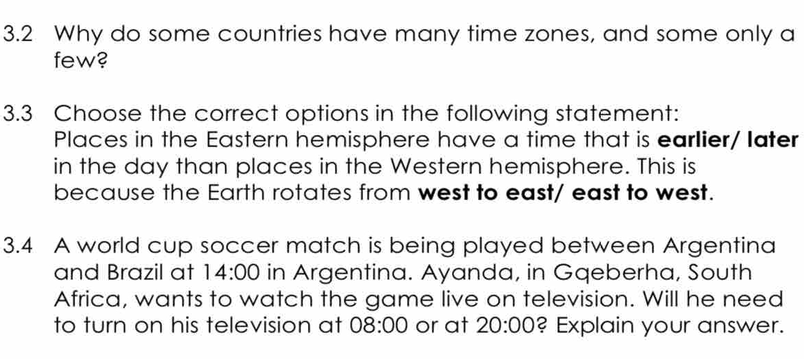 3.2 Why do some countries have many time zones, and some only a
few?
3.3 Choose the correct options in the following statement:
Places in the Eastern hemisphere have a time that is earlier/ later
in the day than places in the Western hemisphere. This is
because the Earth rotates from west to east/ east to west.
3.4 A world cup soccer match is being played between Argentina
and Brazil at 14:00 in Argentina. Ayanda, in Gqeberha, South
Africa, wants to watch the game live on television. Will he need
to turn on his television at 08:00 or at 20:00 ? Explain your answer.