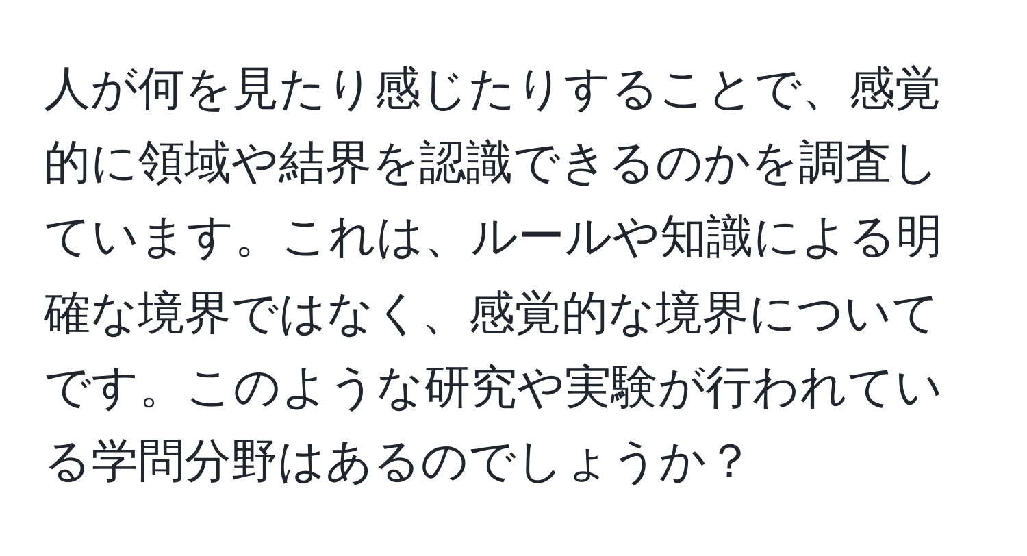 人が何を見たり感じたりすることで、感覚的に領域や結界を認識できるのかを調査しています。これは、ルールや知識による明確な境界ではなく、感覚的な境界についてです。このような研究や実験が行われている学問分野はあるのでしょうか？