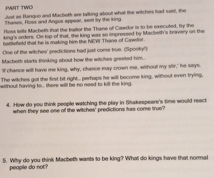 PART TWO 
Just as Banquo and Macbeth are talking about what the witches had said, the 
Thanes, Ross and Angus appear, sent by the king. 
Ross tells Macbeth that the traitor the Thane of Cawdor is to be executed, by the 
king's orders. On top of that, the king was so impressed by Macbeth's bravery on the 
battlefield that he is making him the NEW Thane of Cawdor. 
One of the witches' predictions had just come true. (Spooky!) 
Macbeth starts thinking about how the witches greeted him... 
‘If chance will have me king, why, chance may crown me, without my stir,’ he says. 
The witches got the first bit right... perhaps he will become king, without even trying, 
without having to... there will be no need to kill the king. 
4. How do you think people watching the play in Shakespeare's time would react 
when they see one of the witches' predictions has come true? 
5. Why do you think Macbeth wants to be king? What do kings have that normal 
people do not?