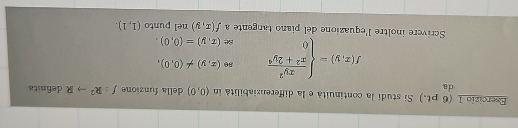 (6 pt.) Si studi la continuità e la differenziabilità in (0,0) della funzione f:R^2to R definita 
da 
se (x,y)!= (0,0),
f(x,y)=beginarrayl  xy^2/x^2+2y^4  0endarray. se (x,y)=(0,0). 
Scrivere inoltre l'equazione del piano tangente a f(x,y) nel punto (1,1).