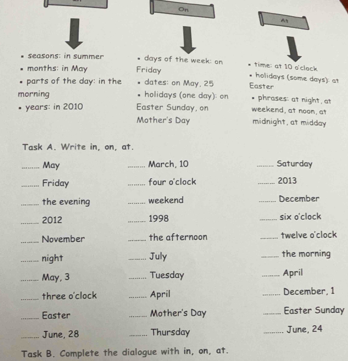 On 
At 
seasons: in summer days of the week : on time: at 10 o'clock 
months: in May Friday 
holidays (some days): at 
parts of the day : in the dates: on May, 25 Easter 
morning holidays (one day): on * phrases: at night, at 
# years: in 2010 Easter Sunday, on 
weekend, at noon, at 
Mother's Day midnight, at midday 
Task A. Write in, on, at. 
_May _March, 10 _Saturday 
_Friday _four o'clock _2013 
_the evening _weekend _December 
_2012 _1998 _six o'clock 
_November _the afternoon _twelve o'clock 
_night _July _the morning 
_May, 3 _Tuesday _April 
_three o'clock _April _December, 1 
_Easter _Mother's Day _Easter Sunday 
_June, 28 _Thursday 
_June, 24
Task B. Complete the dialogue with in, on, at.