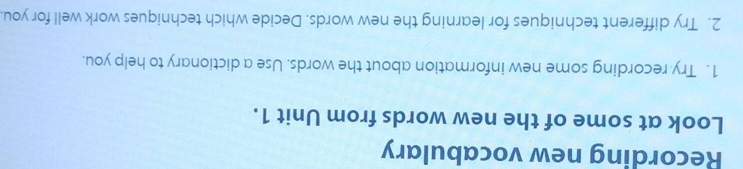 Recording new vocabulary 
Look at some of the new words from Unit 1. 
1. Try recording some new information about the words. Use a dictionary to help you. 
2. Try different techniques for learning the new words. Decide which techniques work well for you.