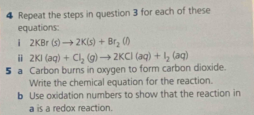 Repeat the steps in question 3 for each of these 
equations: 
i 2KBr(s)to 2K(s)+Br_2(l)
ⅱ 2KI(aq)+CI_2(g)to 2KCl(aq)+I_2(aq)
5 a Carbon burns in oxygen to form carbon dioxide. 
Write the chemical equation for the reaction. 
b Use oxidation numbers to show that the reaction in
a is a redox reaction.