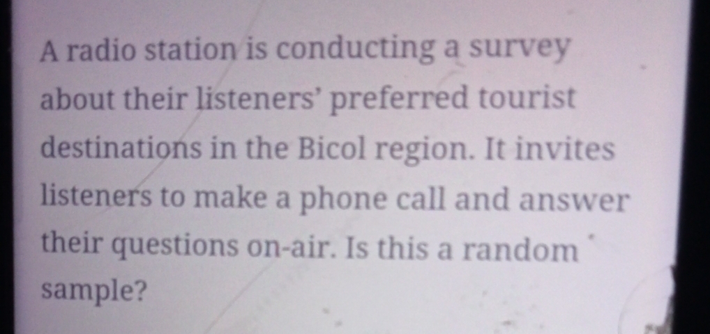 A radio station is conducting a survey 
about their listeners’ preferred tourist 
destinations in the Bicol region. It invites 
listeners to make a phone call and answer 
their questions on-air. Is this a random 
sample?