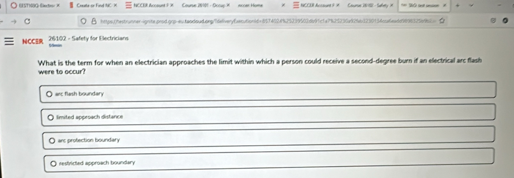 EEST103Q- Electror X Create or Find NC X NCCER Account P % Course 20101 - Occup X nccen Home NCCER Account P X Conurss 20102 - Swley X 40 tast sessioen '
C https://testrunner-ignite.prod.gcp-eu.teodoud.org/fdeliveryExecutionld=8574024%25239502db91c1a7%25230a92fb3230134cca6eadd9998329beb2
26102 - Safety for Electricians
NCC≡R Mmin
What is the term for when an electrician approaches the limit within which a person could receive a second-degree burn if an electrical arc flash
were to occur?
arc flash boundary
limited approach distance
arc protection boundary
restricted approach boundary