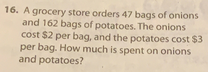 A grocery store orders 47 bags of onions
and 162 bags of potatoes. The onions
cost $2 per bag, and the potatoes cost $3
per bag. How much is spent on onions
and potatoes?