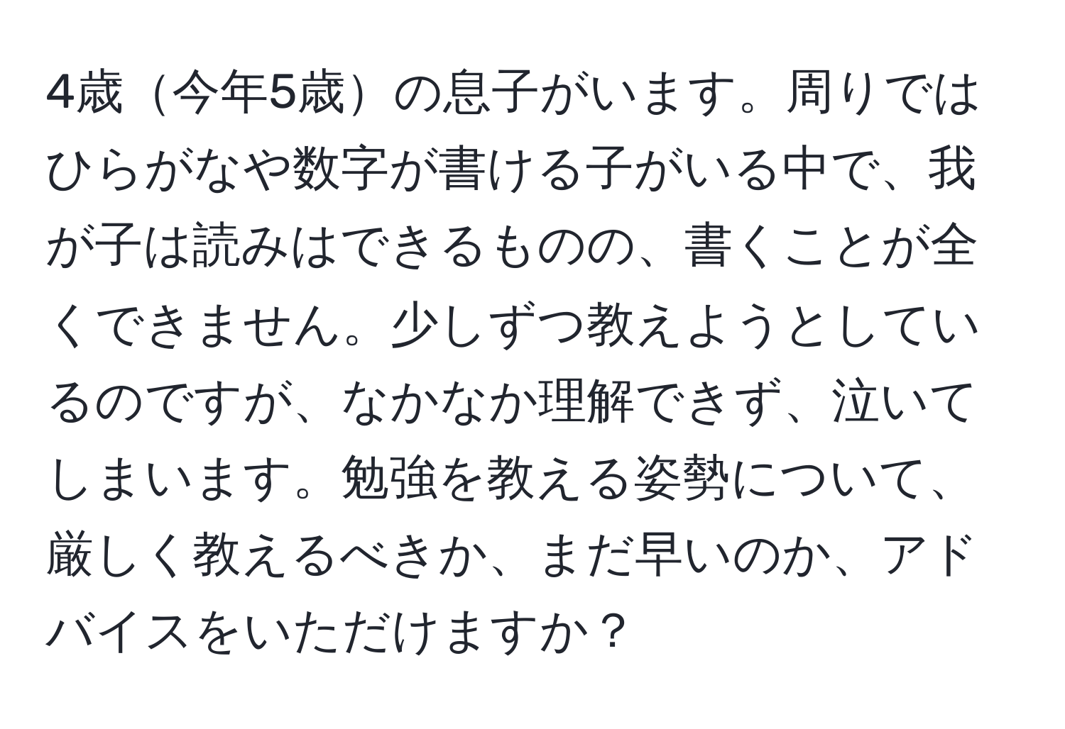 4歳今年5歳の息子がいます。周りではひらがなや数字が書ける子がいる中で、我が子は読みはできるものの、書くことが全くできません。少しずつ教えようとしているのですが、なかなか理解できず、泣いてしまいます。勉強を教える姿勢について、厳しく教えるべきか、まだ早いのか、アドバイスをいただけますか？