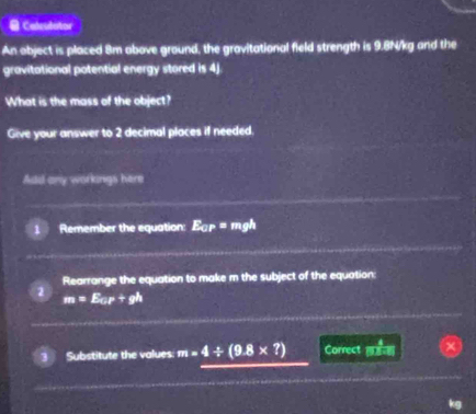 = Calculator 
An object is placed 8m above ground, the gravitational field strength is 9.8N/kg and the 
gravitational potential energy stored is 4j
What is the mass of the object? 
Give your answer to 2 decimal places if needed. 
Add any workings here 
Remember the equation: E_ar=mgh
Rearrange the equation to make m the subject of the equation:
m=E_w+gh
Substitute the values m=4/ (9.8* ?) Correct m:n