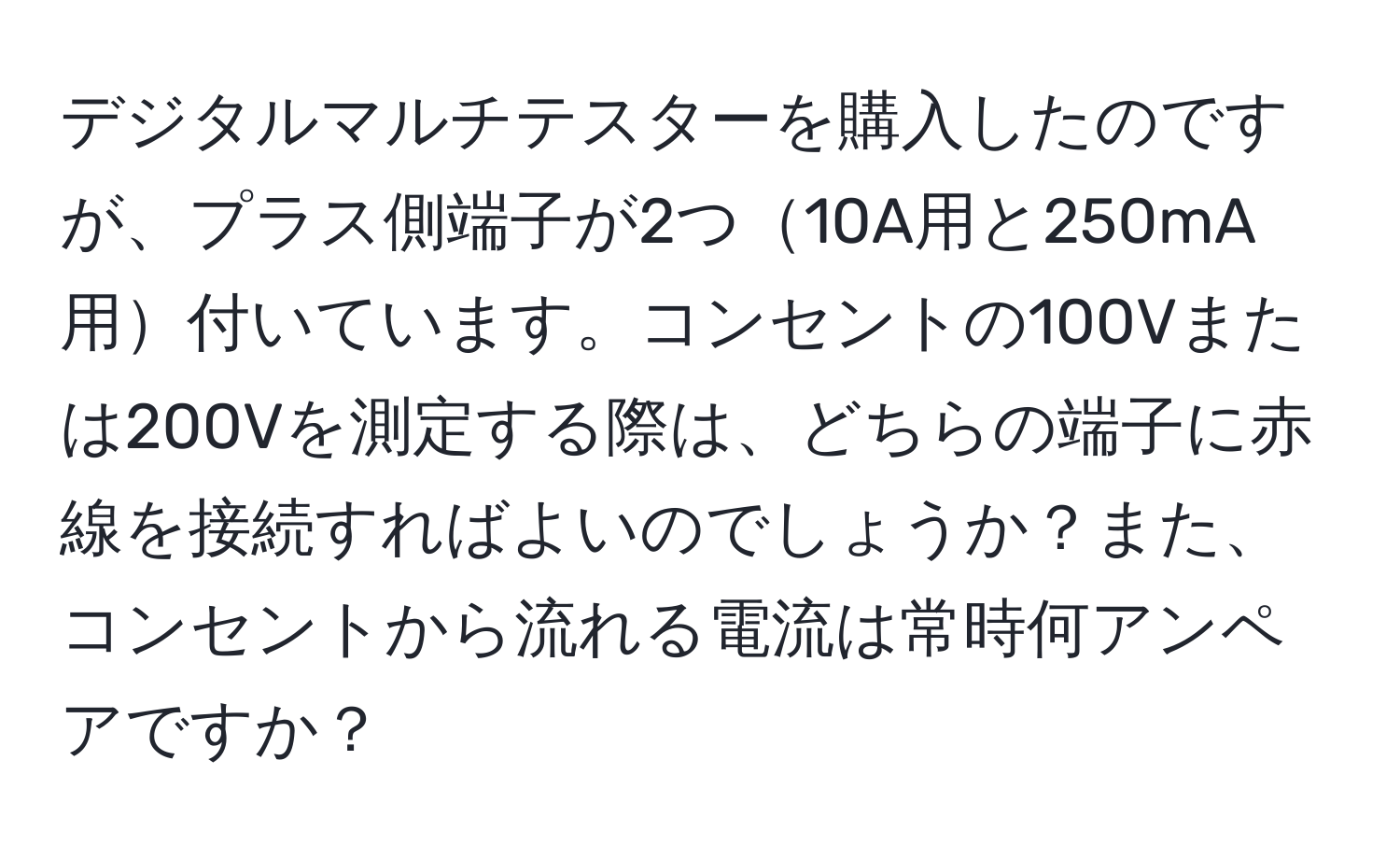 デジタルマルチテスターを購入したのですが、プラス側端子が2つ10A用と250mA用付いています。コンセントの100Vまたは200Vを測定する際は、どちらの端子に赤線を接続すればよいのでしょうか？また、コンセントから流れる電流は常時何アンペアですか？