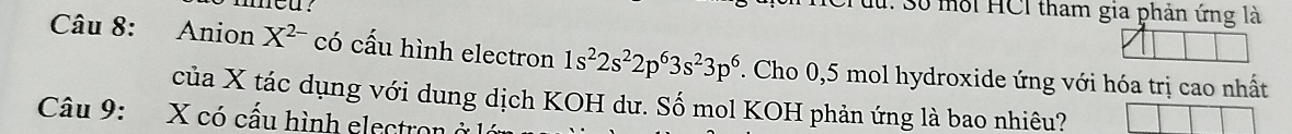 med? 
Cruu: Số môi HCI tham gia phản ứng là 
Câu 8: Anion X^(2-) có cấu hình electron 1s^22s^22p^63s^23p^6. Cho 0,5 mol hydroxide ứng với hóa trị cao nhất 
của X tác dụng với dung dịch KOH dư. Số mol KOH phản ứng là bao nhiêu? 
Câu 9: X có cấu hình electron ở là