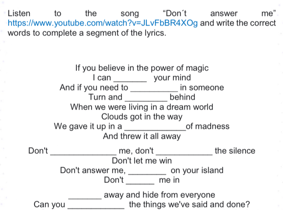 Listen to the song “Don’t answer me” 
https://www.youtube.com/watch? v=JLvF bBR4XOg and write the correct 
words to complete a segment of the lyrics. 
If you believe in the power of magic 
I can _your mind 
And if you need to _in someone 
Turn and _behind 
When we were living in a dream world 
Clouds got in the way 
We gave it up in a _of madness 
And threw it all away 
Don't _me, don't _the silence 
Don't let me win 
Don't answer me, _on your island 
Don't_ me in 
_away and hide from everyone 
Can you _the things we've said and done?