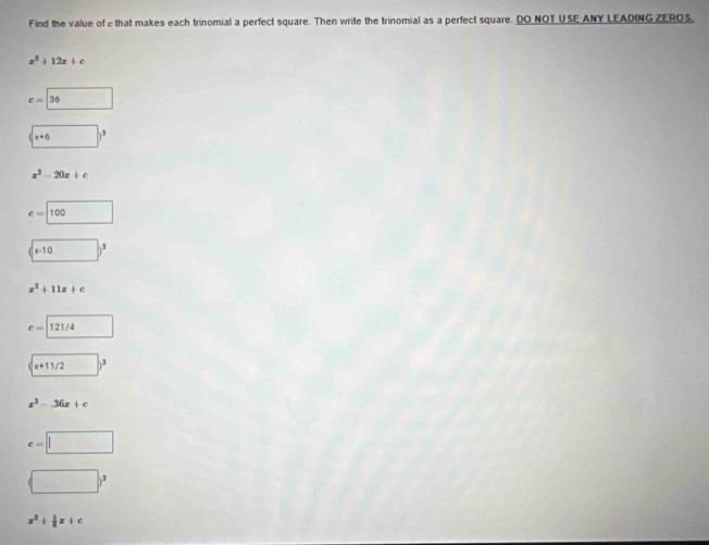 Find the value of e that makes each trinomial a perfect square. Then write the trinomial as a perfect square. DO NOT USE ANY LEADING ZEROS,
x^2+12x+c
c=□ 36
(□ )^3
x^2-20x+c
c=□ 100
(□ )^2
x^2+11x+c
e=□ 121/4
x+11/2)^3
x^2-36x+c
e=□
(□ )^2
x^2+ b/6 x+c