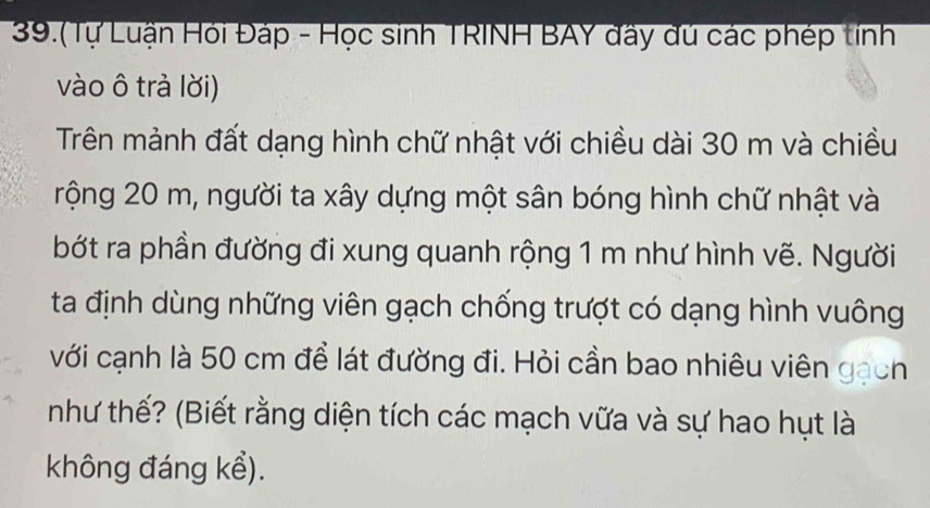 39.(Tự Luận Hỏi Đáp - Học sinh TRINH BAY đây dủ các phép tính 
vào ô trả lời) 
Trên mảnh đất dạng hình chữ nhật với chiều dài 30 m và chiều 
rộng 20 m, người ta xây dựng một sân bóng hình chữ nhật và 
bớt ra phần đường đi xung quanh rộng 1 m như hình vẽ. Người 
ta định dùng những viên gạch chống trượt có dạng hình vuông 
với cạnh là 50 cm để lát đường đi. Hỏi cần bao nhiêu viên gạch 
như thế? (Biết rằng diện tích các mạch vữa và sự hao hụt là 
không đáng kể).