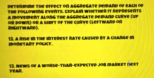 determine the effect on aggregate demand of each of 
The Following events. Explain whether it Represents 
a movement along the aggregate demand Curve (up 
OR DOWN) OR A ShIFT of The CUrve (LeftwaRD oR 
RIGHTWARD). 
12. A Rise in the interest Rate caused by a change in 
monetary policy. 
13. News of a Worse-than-expected Job market rext 
YeaR.