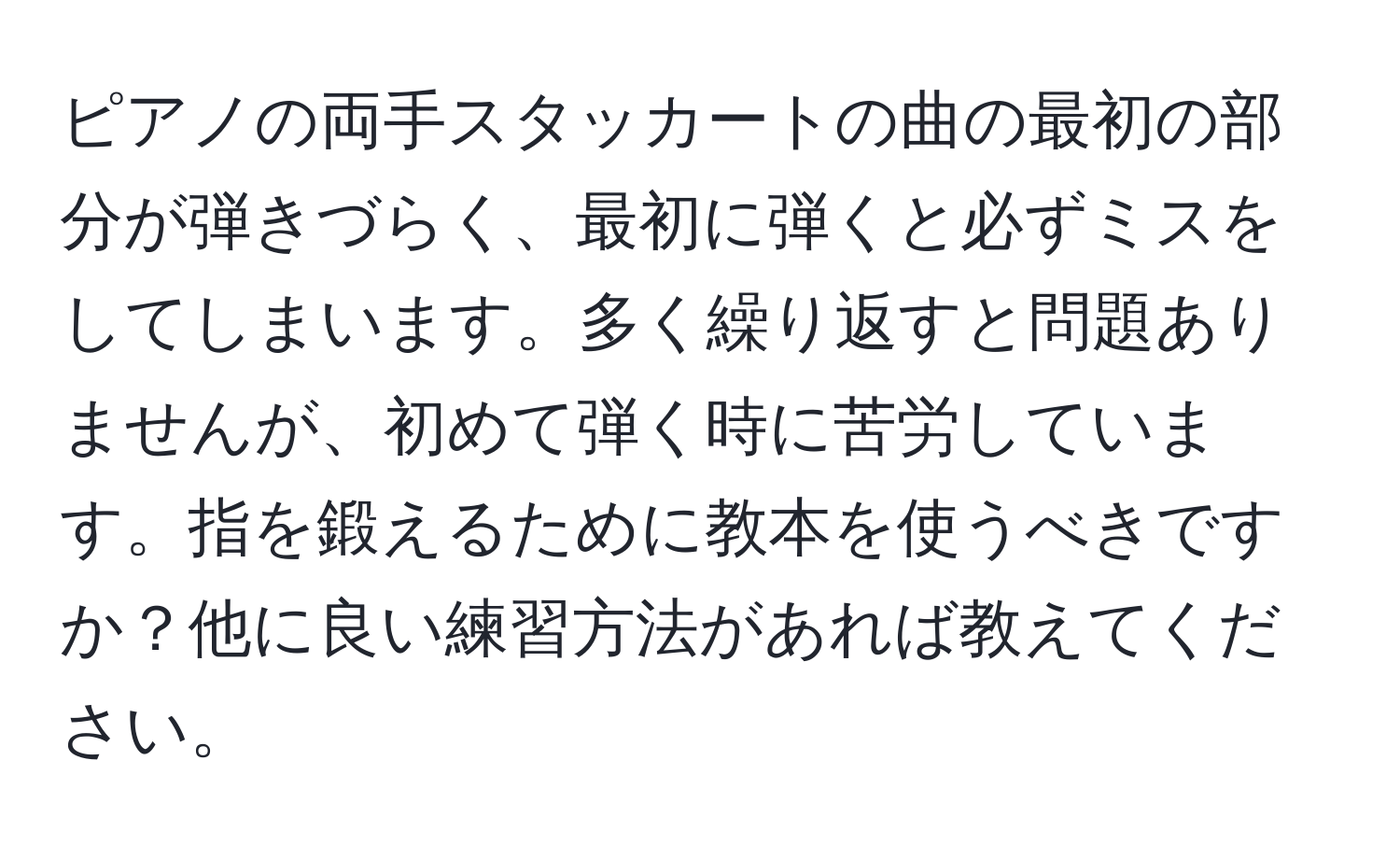 ピアノの両手スタッカートの曲の最初の部分が弾きづらく、最初に弾くと必ずミスをしてしまいます。多く繰り返すと問題ありませんが、初めて弾く時に苦労しています。指を鍛えるために教本を使うべきですか？他に良い練習方法があれば教えてください。