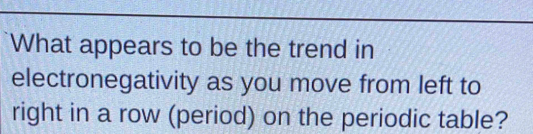 What appears to be the trend in 
electronegativity as you move from left to 
right in a row (period) on the periodic table?