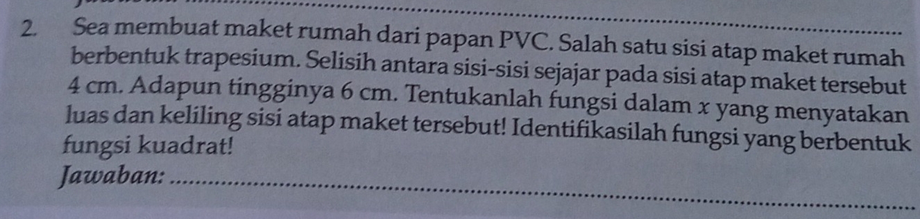 Sea membuat maket rumah dari papan PVC. Salah satu sisi atap maket rumah 
berbentuk trapesium. Selisih antara sisi-sisi sejajar pada sisi atap maket tersebut
4 cm. Adapun tingginya 6 cm. Tentukanlah fungsi dalam x yang menyatakan 
luas dan keliling sisi atap maket tersebut! Identifikasilah fungsi yang berbentuk 
fungsi kuadrat! 
Jawaban:_