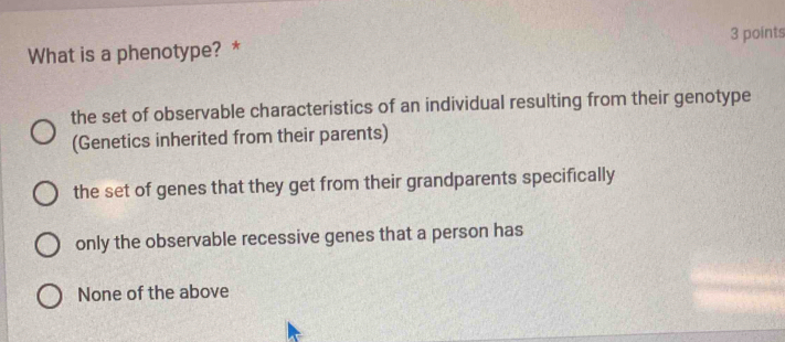 What is a phenotype? * 3 points
the set of observable characteristics of an individual resulting from their genotype
(Genetics inherited from their parents)
the set of genes that they get from their grandparents specifically
only the observable recessive genes that a person has
None of the above