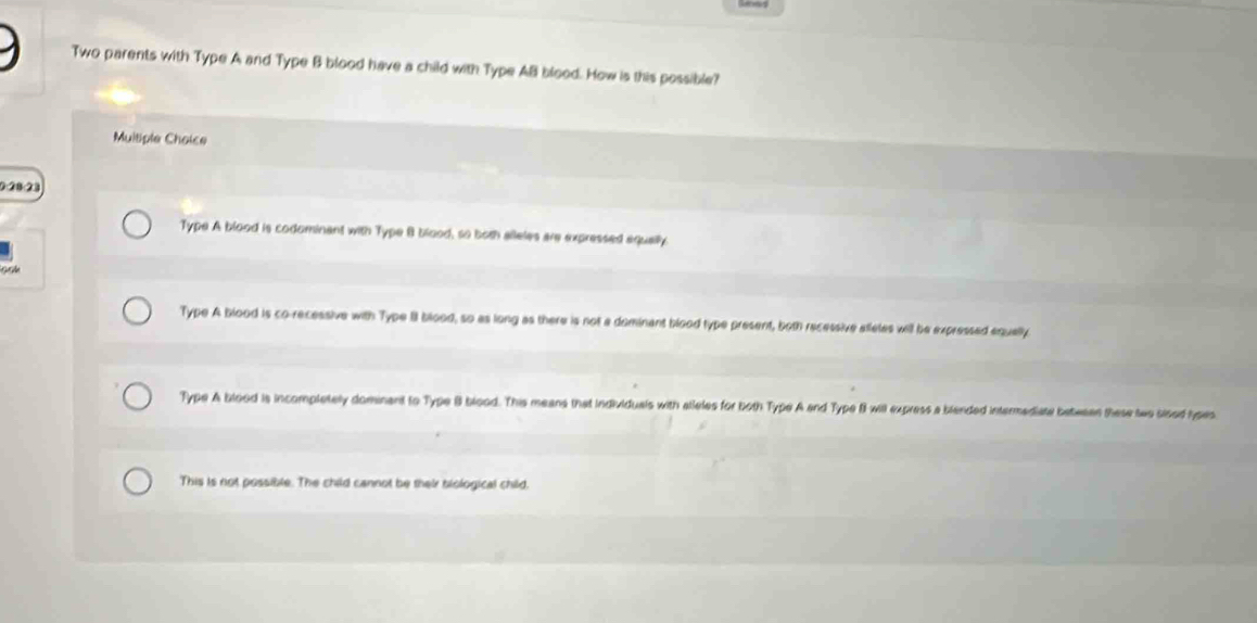 Two parents with Type A and Type B blood have a child with Type AB blood. How is this possible?
Multiple Choice
0:28:28
Type A blood is codominant with Type B blood, so both alleles are expressed equally
Type A blood is co-recessive with Type II blood, so as long as there is not a dominant blood type present, both recessive alleles will be expressed equally
Type A blood is incompletely dominant to Type B blood. This means that individuals with atleles for both Type A and Type B will express a blended intermediatal beteean these teo sised hyses
This is not possible. The child cannot be their biological child.