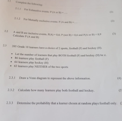 2.1 Complete the following 
2.1.1 For Exhaustive events: P(AorB)= _ 
(2) 
2.1.2 For Mutually exclusive events: P (A and B)= _ 
(2) 
2.2 A and B are inclusive events. P(A)=0,6; P(notB)=0.6 and P(AorB)=0.9 (3) 
Calculate P (A and B)
2.3 205 Grade 10 learners have a choice of 2 sports, football (F) and hockey (H). 
Let the number of learners that play BOTH football (F) and hockey (H) be x.
86 learners play football (F)
64 learners play hockey (H)
63 learners play NEITHER of the two sports 
2.3.1 Draw a Venn diagram to represent the above information. (4) 
2.3.2 Calculate how many learners play both football and hockey. (3) 
2.3.3 Determine the probability that a learner chosen at random plays football only. (