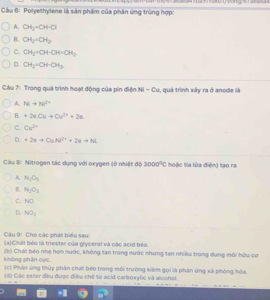 1edd:v/app/1am-bai-th/67aeaea41ba97fdk01/vong/673eaea4
Câu 6: Polyethylene là sản phấm của phản ứng trùng hợp:
A. CH_2=CH-Cl
B. CH_2=CH_2.
C. CH_2=CH-CH=CH_2.
D. CH_2=CH-CH_3. 
Câu 7: Trong quá trình hoạt động của pin điện Ni-Cu , quá trình xảy ra ở anode là
A. Nito Ni^(2+)
B. +2e.Cuto Cu^(2+)+2e.
C. Cu^(2+)
D. +2eto Cu.Ni^(2+)+2eto Ni. 
Câu 8: Nitrogen tác dụng với oxygen (ở nhiệt độ 3000^0C hoặc tia lửa điện) tạo ra
A. N_2O_5
B. N_2O_3
C. NO
D. NO_2
Câu 9: Cho các phát biểu sau:
(a)Chất béo là triester của glycerol và các acid bẻo.
(b) Chất béo nhẹ hơn nước, không tan trong nước nhưng tan nhiều trong dung môi hữu cơ
không phân cực.
(c) Phản ứng thủy phân chất béo trong môi trường kiềm gọi là phản ứng xà phòng hóa.
(d) Các ester đều được điều chế từ acid carboxylic và alcohol.