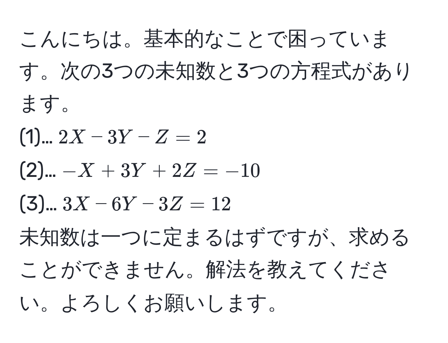 こんにちは。基本的なことで困っています。次の3つの未知数と3つの方程式があります。
(1)…$2X - 3Y - Z = 2$  
(2)…$-X + 3Y + 2Z = -10$  
(3)…$3X - 6Y - 3Z = 12$  
未知数は一つに定まるはずですが、求めることができません。解法を教えてください。よろしくお願いします。