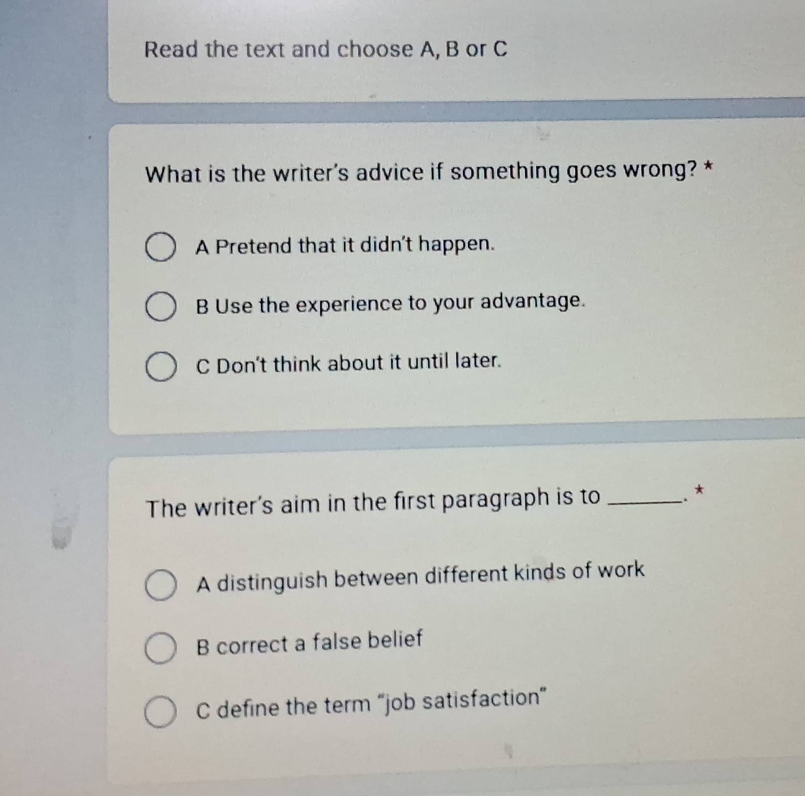 Read the text and choose A, B or C
What is the writer's advice if something goes wrong? *
A Pretend that it didn't happen.
B Use the experience to your advantage.
C Don't think about it until later.
The writer's aim in the first paragraph is to_
*
A distinguish between different kinds of work
B correct a false belief
C define the term “job satisfaction”