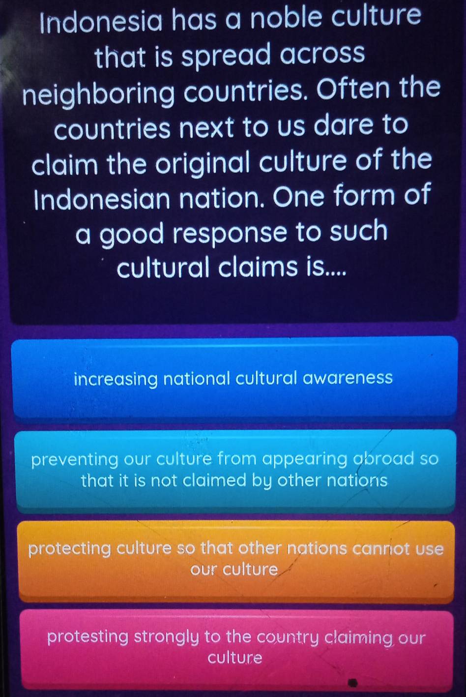 Indonesia has a noble culture
that is spread across 
neighboring countries. Often the
countries next to us dare to
claim the original culture of the
Indonesian nation. One form of
a good response to such
cultural claims is....
increasing national cultural awareness
preventing our culture from appearing abroad so
that it is not claimed by other nations
protecting culture so that other nations cannot use
our culture
protesting strongly to the country claiming our
culture